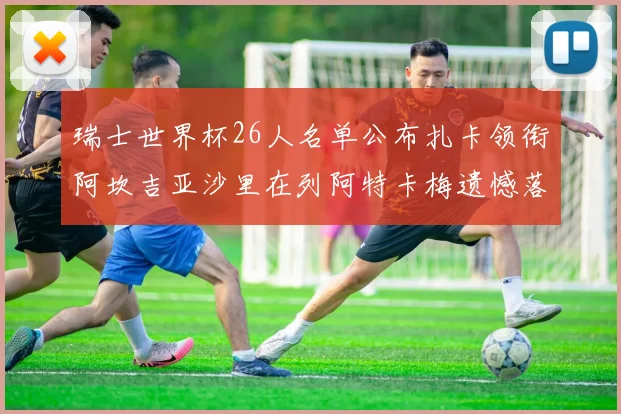 瑞士世界杯26人名单公布扎卡领衔阿坎吉亚沙里在列阿特卡梅遗憾落选