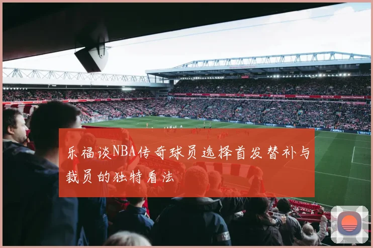 乐福谈NBA传奇球员选择首发替补与裁员的独特看法