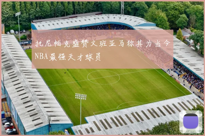 托尼帕克盛赞文班亚马称其为当今NBA最强天才球员