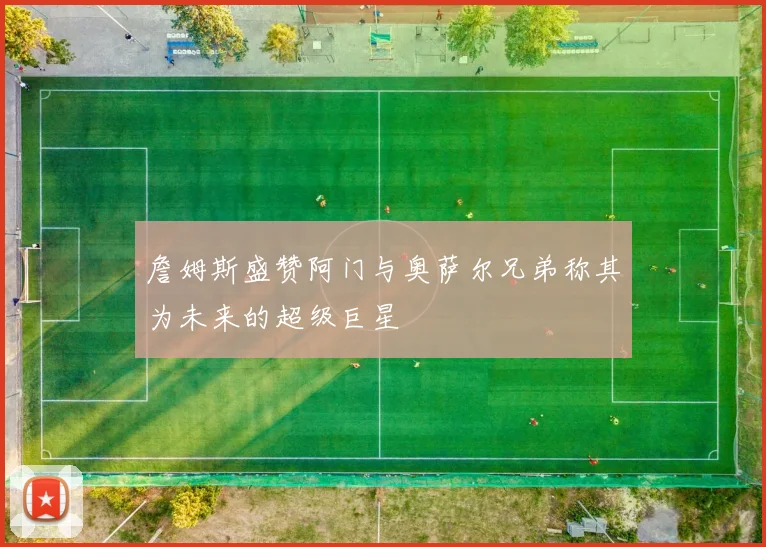 詹姆斯盛赞阿门与奥萨尔兄弟称其为未来的超级巨星