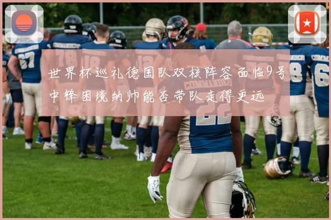 世界杯巡礼德国队双核阵容面临9号中锋困境纳帅能否带队走得更远