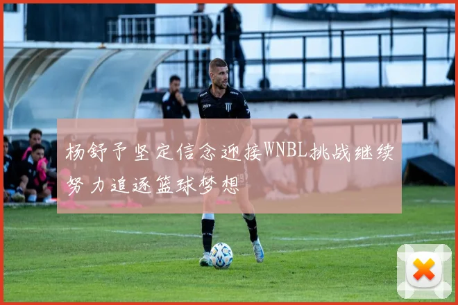 杨舒予坚定信念迎接WNBL挑战继续努力追逐篮球梦想