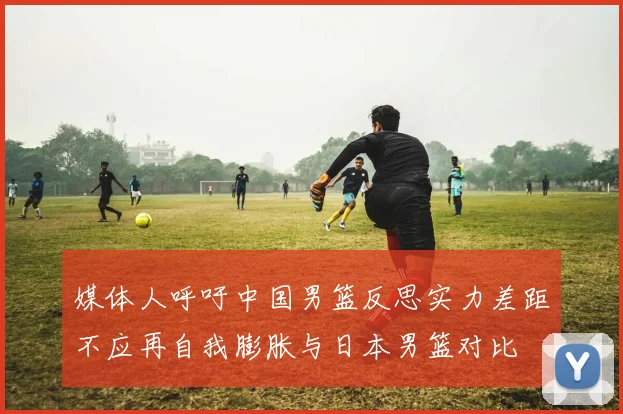 媒体人呼吁中国男篮反思实力差距不应再自我膨胀与日本男篮对比