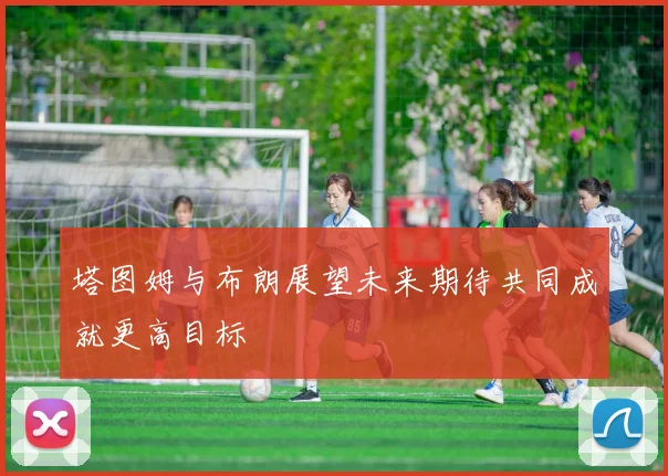 塔图姆与布朗展望未来期待共同成就更高目标