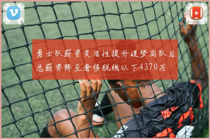 勇士队薪资灵活性提升追梦离队后总薪资降至奢侈税线以下4370万