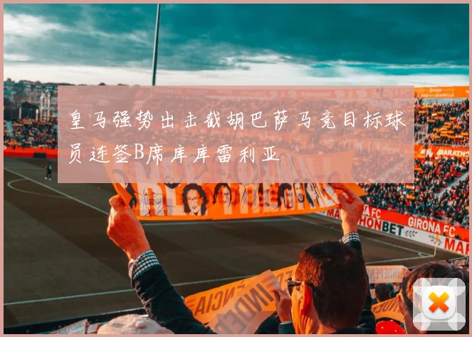 皇马强势出击截胡巴萨马竞目标球员连签B席库库雷利亚