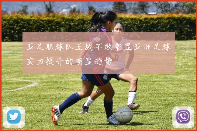 亚足联球队五战不败彰显亚洲足球实力提升的明显趋势