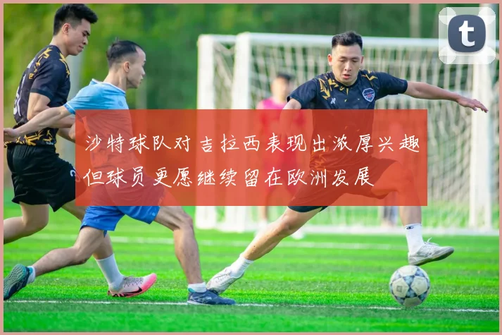 沙特球队对吉拉西表现出浓厚兴趣但球员更愿继续留在欧洲发展