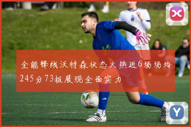 全能锋线沃特森状态火热近6场场均245分73板展现全面实力