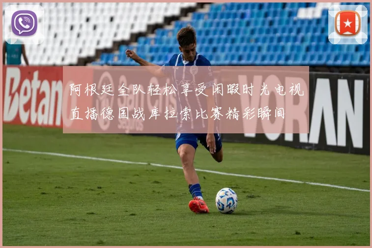 阿根廷全队轻松享受闲暇时光电视直播德国战库拉索比赛精彩瞬间