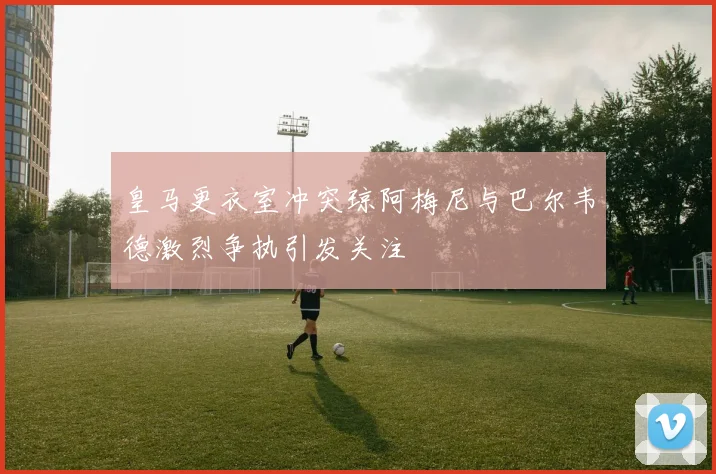 皇马更衣室冲突琼阿梅尼与巴尔韦德激烈争执引发关注