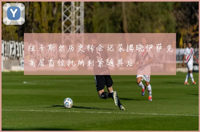 纽卡斯尔历史转会记录揭晓伊萨克高居首位托纳利紧随其后