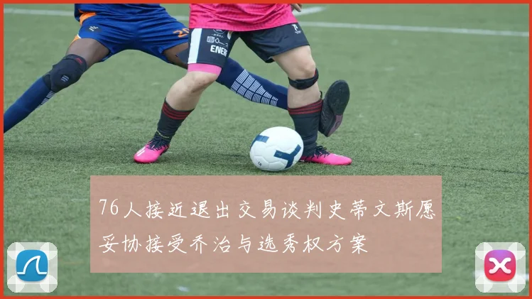 76人接近退出交易谈判史蒂文斯愿妥协接受乔治与选秀权方案