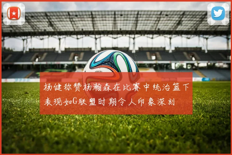 杨健称赞杨瀚森在比赛中统治篮下表现如G联盟时期令人印象深刻