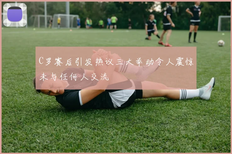 C罗赛后引发热议三大举动令人震惊未与任何人交流