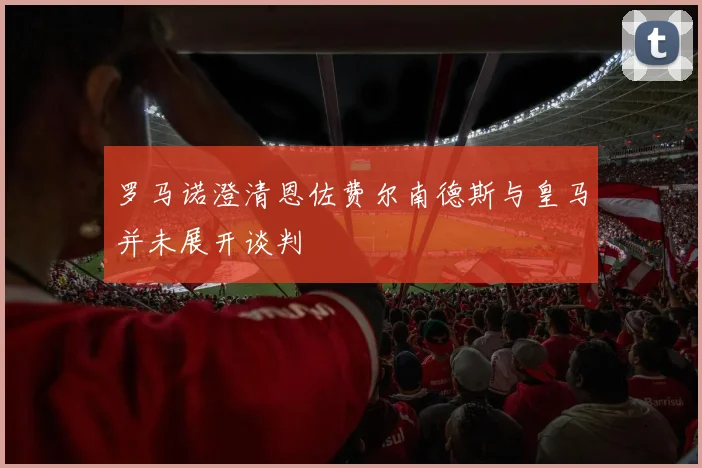罗马诺澄清恩佐费尔南德斯与皇马并未展开谈判