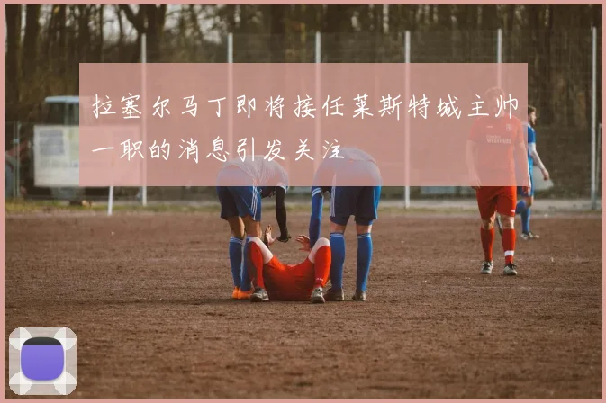 拉塞尔马丁即将接任莱斯特城主帅一职的消息引发关注