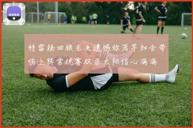特雷杨回顾东决遗憾称若早知会带伤上阵常规赛双杀太阳信心满满