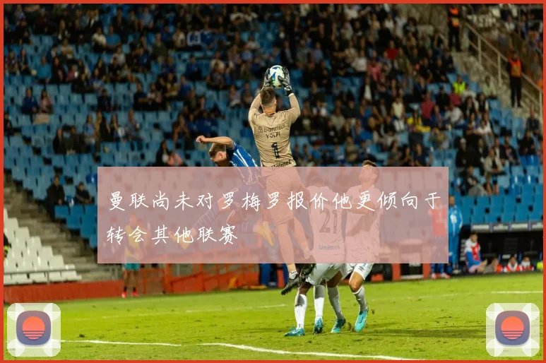 曼联尚未对罗梅罗报价他更倾向于转会其他联赛